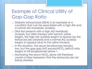 Example of Clinical Utility of
Gap-Gap Ratio
   Diabetic ketoacidosis (DKA) is an example of a
    condition that can be associated with a high AG and
    a normal AG metabolic acidosis.
   DKA first presents with a high AG metabolic
    acidosis, but after therapy with isotonic saline
    begins, the high AG acidosis begins to resolve (as the
    ketoacids are cleared) and a normal AG acidosis
    begins to appear (due to the saline infusion).
   In this situation, the serum bicarbonate remains
    low, but the gap-gap (AG excess/HCO3 deficit) ratio
    begins to fall progressively below 1.
   Monitoring the serum HCO3 alone will therefore
    create a false impression that the ketoacids are not
    being cleared.
 
