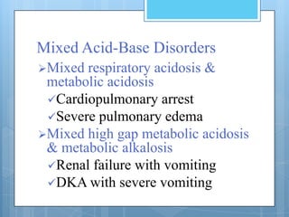 Mixed Acid-Base Disorders
Mixed respiratory acidosis &
 metabolic acidosis
 Cardiopulmonary arrest
 Severe pulmonary edema
Mixed high gap metabolic acidosis
 & metabolic alkalosis
 Renal failure with vomiting
 DKA with severe vomiting
 