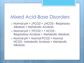 Mixed Acid-Base Disorders
 Normal pH + ↓PCO2 + ↓HCO3 - Respiraory
  Alkalosis + Metabolic Acidosis
 Normal pH + ↑PCO2 + ↑ HCO3 -
  Respiratory Acidosis + Metabolic Alkalosis
 Normal pH + Normal PCO2 + Normal
  HCO3 - Metabolic Acidosis + Metabolic
  Alkalosis
 