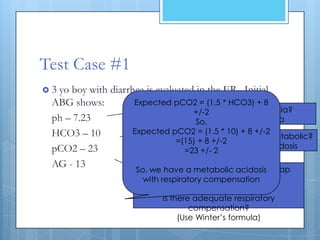 Test Case #1
3yo boy with diarrhea is evaluated in the ER. Initial
 ABG shows:         Expected pCO2 = (1.5 * HCO3) + 8
                                      Alkalemia or acidemia?
                                    +/-2
 ph – 7.23                           So, Low pH = acidemia
 HCO3 – 10          Expected pCO2 = (1.5 * 10) + 8 +/-2
                           Primary disturbance resp. or metabolic?
                               =(15) + 8 +/-2
 pCO2 – 23                     Low HCO3 = metabolic acidosis
                                 =23 +/- 2
 AG - 13               Normal AG so no need for Delta gap
                     So, we have a metabolic acidosis
                       with respiratoryequation
                                        compensation
                                           BUT
                             Is there adequate respiratory
                                     compensation?
                                  (Use Winter’s formula)
 