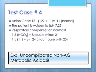 Test Case # 4
 Anion  Gap= 151-(129 + 11)= 11 (normal)
 The patient is Acidemic (pH 7.25)
 Respiratory compensation normal?
  1.5 (HCO3) + 8 plus or minus 2
  1.5 (11) + 8= 24.5 (compare with 25)




Dx: Uncomplicated Non-AG
Metabolic Acidosis
 