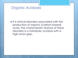 Organic Acidoses


 Itis clinical disorders associated with the
  production of organic (carbon-based)
  acids. The characteristic feature of these
  disorders is a metabolic acidosis with a
  high anion gap.
 