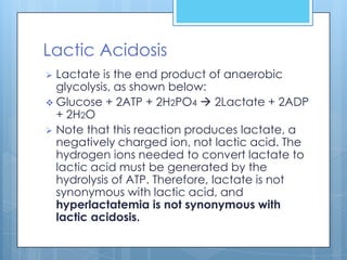 Lactic Acidosis
 Lactate is the end product of anaerobic
  glycolysis, as shown below:
 Glucose + 2ATP + 2H2PO4  2Lactate + 2ADP
  + 2H2O
 Note that this reaction produces lactate, a
  negatively charged ion, not lactic acid. The
  hydrogen ions needed to convert lactate to
  lactic acid must be generated by the
  hydrolysis of ATP. Therefore, lactate is not
  synonymous with lactic acid, and
  hyperlactatemia is not synonymous with
  lactic acidosis.
 
