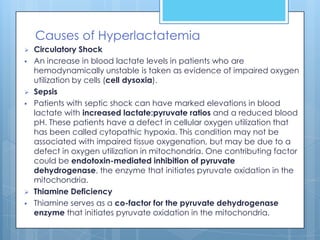 Causes of Hyperlactatemia
   Circulatory Shock
   An increase in blood lactate levels in patients who are
    hemodynamically unstable is taken as evidence of impaired oxygen
    utilization by cells (cell dysoxia).
   Sepsis
   Patients with septic shock can have marked elevations in blood
    lactate with increased lactate:pyruvate ratios and a reduced blood
    pH. These patients have a defect in cellular oxygen utilization that
    has been called cytopathic hypoxia. This condition may not be
    associated with impaired tissue oxygenation, but may be due to a
    defect in oxygen utilization in mitochondria. One contributing factor
    could be endotoxin-mediated inhibition of pyruvate
    dehydrogenase, the enzyme that initiates pyruvate oxidation in the
    mitochondria.
   Thiamine Deficiency
   Thiamine serves as a co-factor for the pyruvate dehydrogenase
    enzyme that initiates pyruvate oxidation in the mitochondria.
 