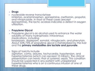    Drugs
   nucleoside reverse transcriptase
    inhibitors, acetaminophen, epinephrine, metformin, propofol,
    and nitroprusside. In most of these cases (except
    epinephrine), the lactic acidosis indicates a defect in oxygen
    utilization.

   Propylene Glycol
   Propylene glycol is an alcohol used to enhance the water
    solubility of many hydrophobic intravenous
    medications, including
    lorazepam, diazepam, esmolol, nitroglycerin, and phenytoin.
    About 55%-75% of propylene glycol is metabolized by the liver
    and the primary metabolites are lactate and pyruvate.

   Signs of toxicity include
    agitation, coma, seizures, tachycardia, hypotension, and
    hyperlactatemia (which can exceed 10 mEq/L). The clinical
    presentation can mimic that of systemic sepsis. This condition
    should be suspected in any patient with unexplained
    hyperlactatemia who is on a continuous infusion of one of
    these drugs.
 