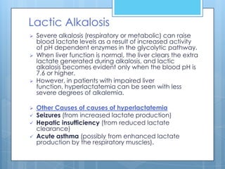 Lactic Alkalosis
   Severe alkalosis (respiratory or metabolic) can raise
    blood lactate levels as a result of increased activity
    of pH dependent enzymes in the glycolytic pathway.
   When liver function is normal, the liver clears the extra
    lactate generated during alkalosis, and lactic
    alkalosis becomes evident only when the blood pH is
    7.6 or higher.
   However, in patients with impaired liver
    function, hyperlactatemia can be seen with less
    severe degrees of alkalemia.

   Other Causes of causes of hyperlactatemia
   Seizures (from increased lactate production)
   Hepatic insufficiency (from reduced lactate
    clearance)
   Acute asthma (possibly from enhanced lactate
    production by the respiratory muscles).
 