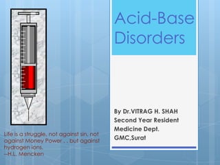 Acid-Base
                                           Disorders



                                           By Dr.VITRAG H. SHAH
                                           Second Year Resident
                                           Medicine Dept.
Life is a struggle, not against sin, not
against Money Power . . but against        GMC,Surat
hydrogen ions.
--H.L. Mencken
 