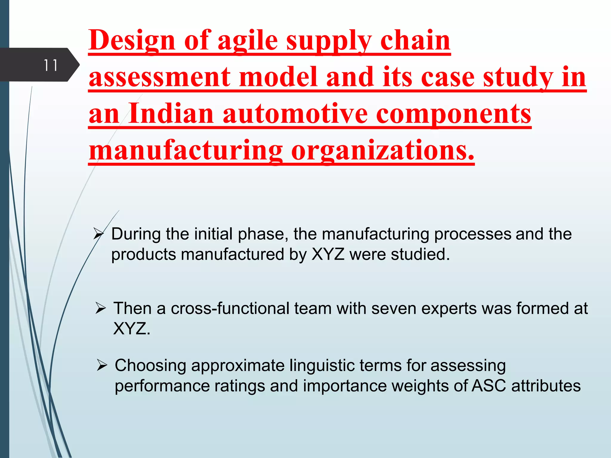 11
 During the initial phase, the manufacturing processes and the
products manufactured by XYZ were studied.
 Then a cross-functional team with seven experts was formed at
XYZ.
 Choosing approximate linguistic terms for assessing
performance ratings and importance weights of ASC attributes
Design of agile supply chain
assessment model and its case study in
an Indian automotive components
manufacturing organizations.
 