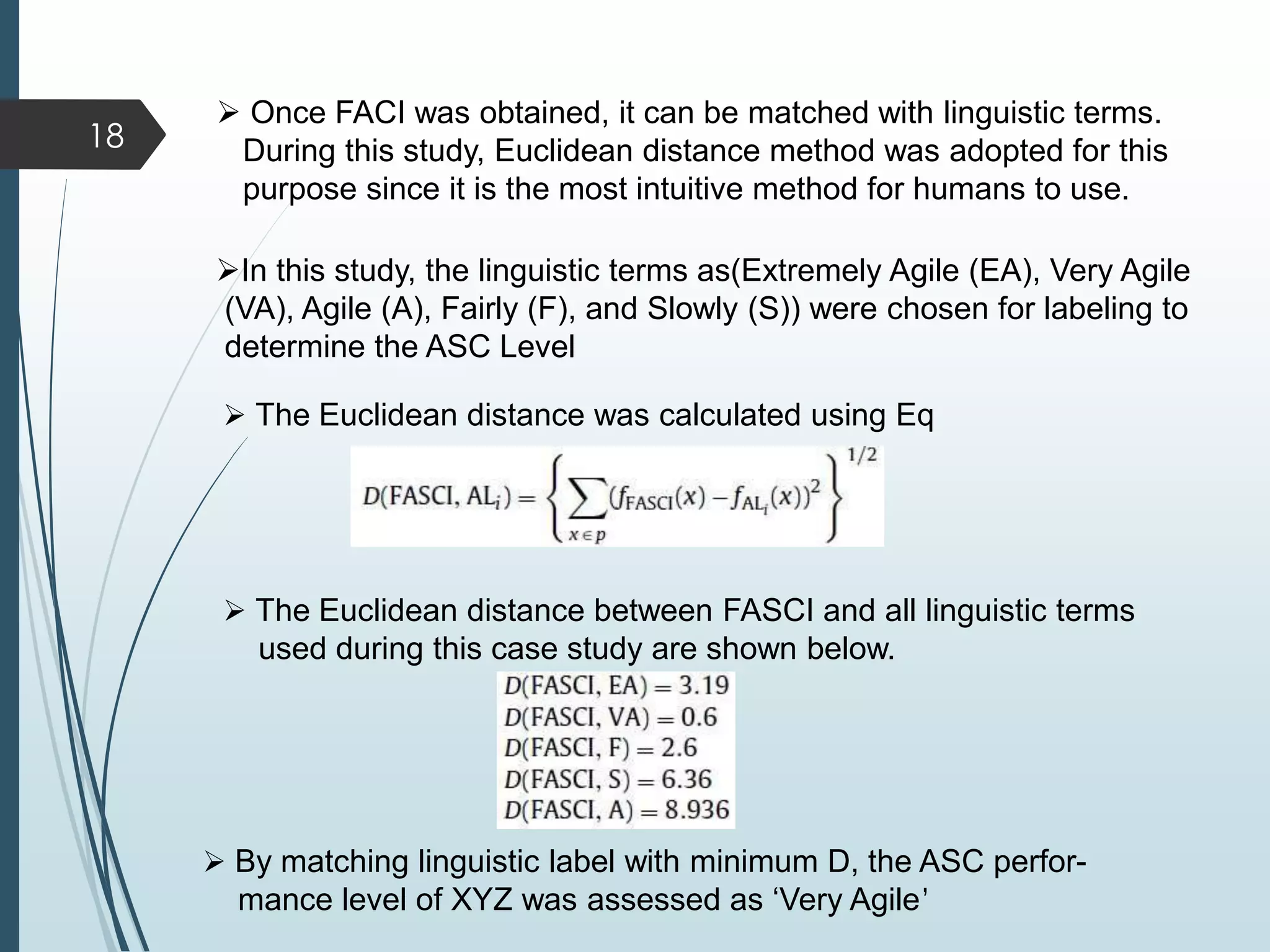  Once FACI was obtained, it can be matched with linguistic terms.
During this study, Euclidean distance method was adopted for this
purpose since it is the most intuitive method for humans to use.
In this study, the linguistic terms as(Extremely Agile (EA), Very Agile
(VA), Agile (A), Fairly (F), and Slowly (S)) were chosen for labeling to
determine the ASC Level
 The Euclidean distance was calculated using Eq
 The Euclidean distance between FASCI and all linguistic terms
used during this case study are shown below.
 By matching linguistic label with minimum D, the ASC perfor-
mance level of XYZ was assessed as ‘Very Agile’
18
 