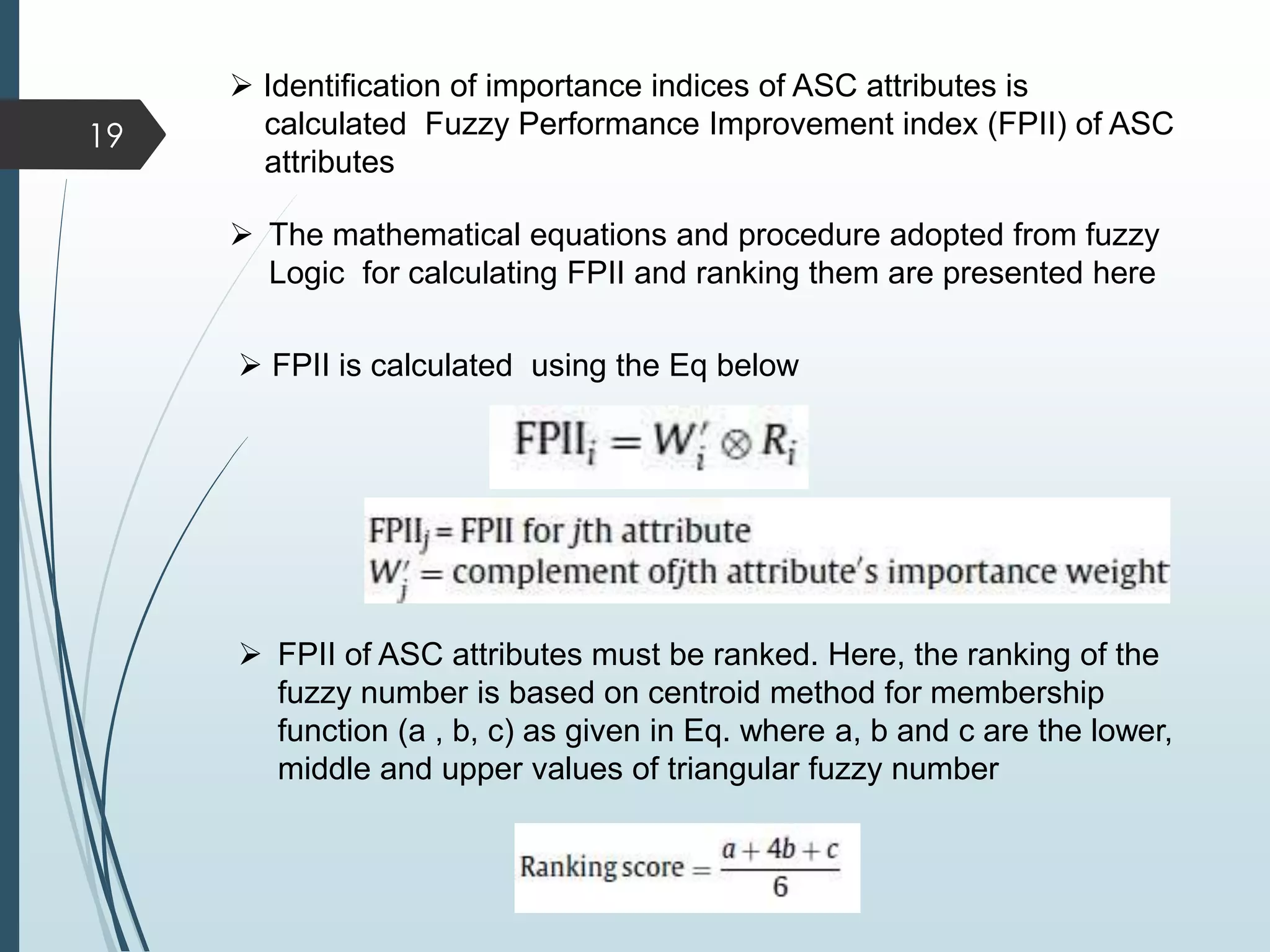  Identification of importance indices of ASC attributes is
calculated Fuzzy Performance Improvement index (FPII) of ASC
attributes
 FPII is calculated using the Eq below
19
 The mathematical equations and procedure adopted from fuzzy
Logic for calculating FPII and ranking them are presented here
 FPII of ASC attributes must be ranked. Here, the ranking of the
fuzzy number is based on centroid method for membership
function (a , b, c) as given in Eq. where a, b and c are the lower,
middle and upper values of triangular fuzzy number
 