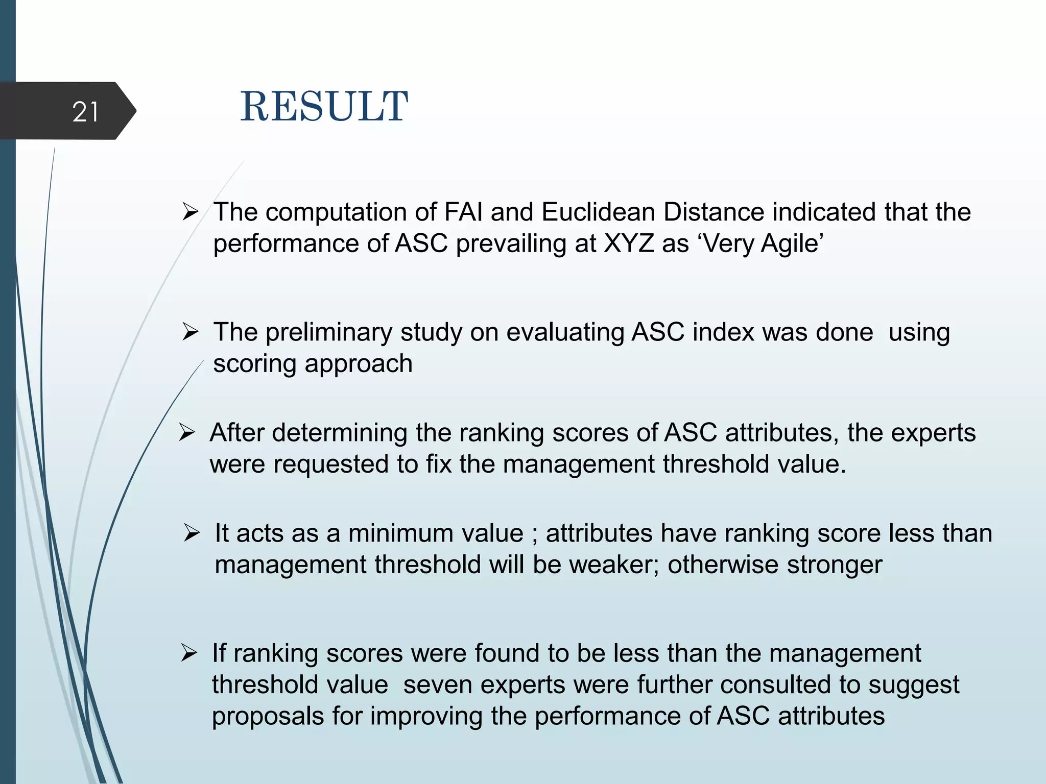 21
 The computation of FAI and Euclidean Distance indicated that the
performance of ASC prevailing at XYZ as ‘Very Agile’
 The preliminary study on evaluating ASC index was done using
scoring approach
 After determining the ranking scores of ASC attributes, the experts
were requested to fix the management threshold value.
 It acts as a minimum value ; attributes have ranking score less than
management threshold will be weaker; otherwise stronger
RESULT
 If ranking scores were found to be less than the management
threshold value seven experts were further consulted to suggest
proposals for improving the performance of ASC attributes
 