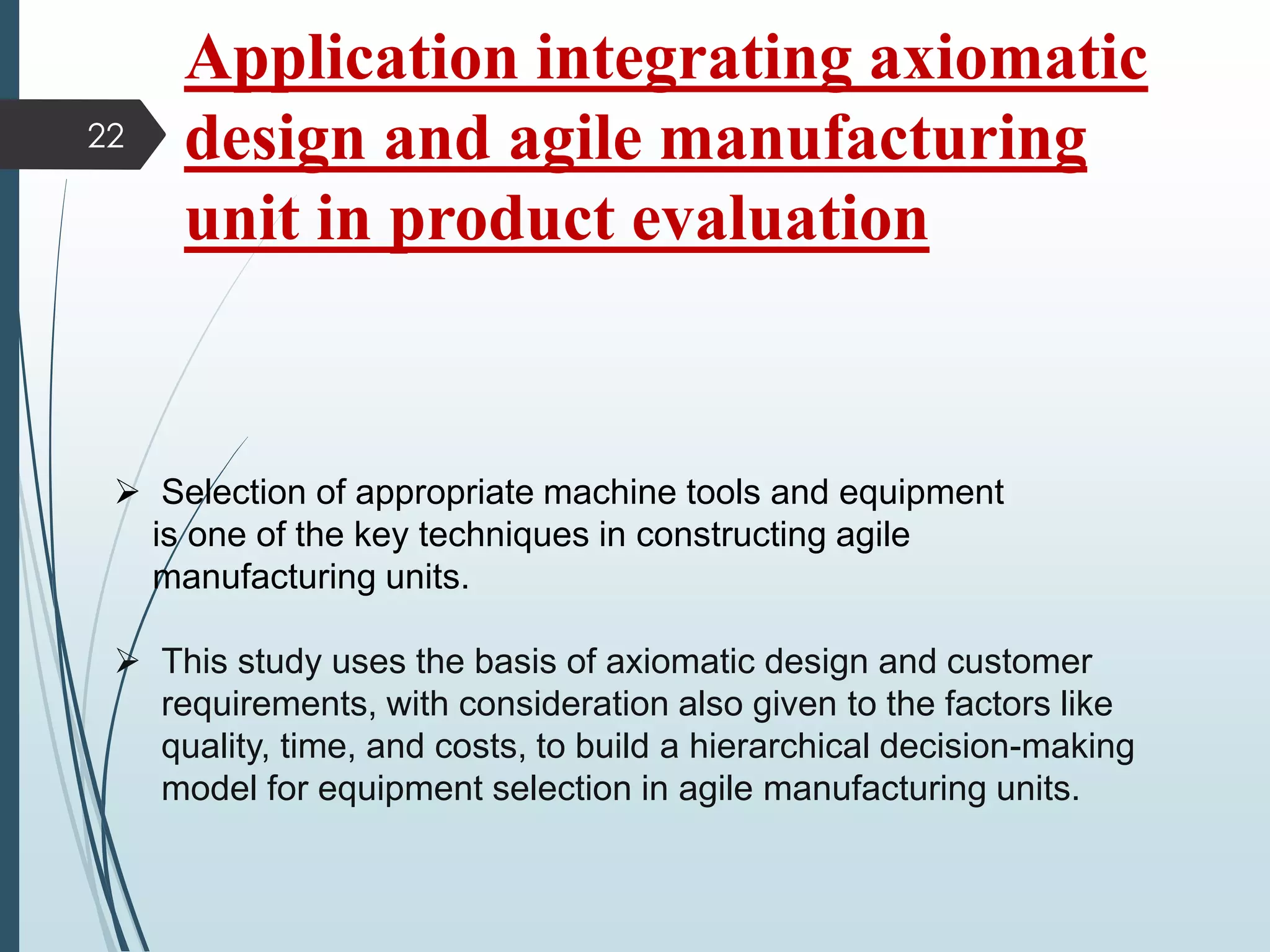 Application integrating axiomatic
design and agile manufacturing
unit in product evaluation
 Selection of appropriate machine tools and equipment
is one of the key techniques in constructing agile
manufacturing units.
 This study uses the basis of axiomatic design and customer
requirements, with consideration also given to the factors like
quality, time, and costs, to build a hierarchical decision-making
model for equipment selection in agile manufacturing units.
22
 