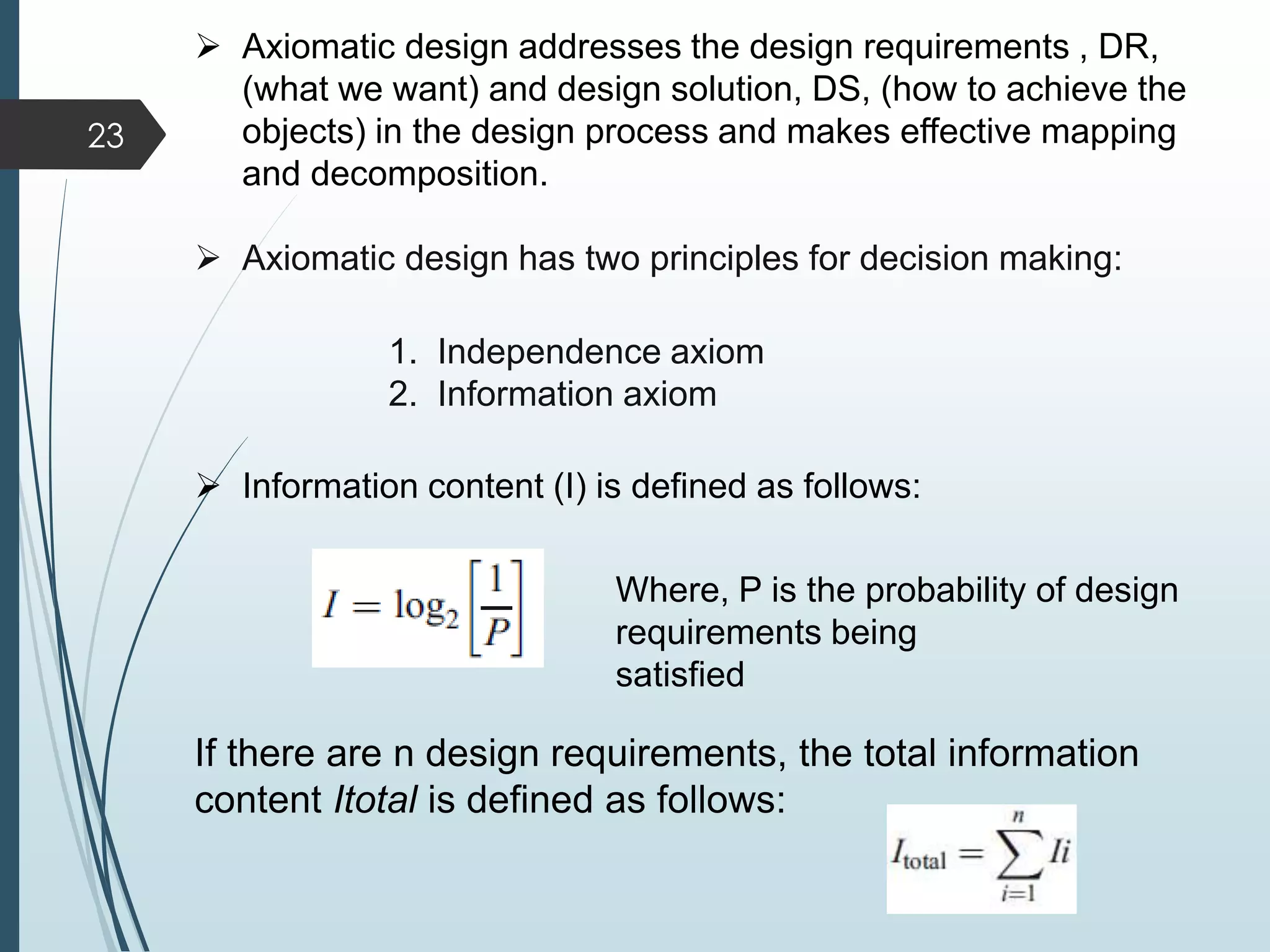  Axiomatic design addresses the design requirements , DR,
(what we want) and design solution, DS, (how to achieve the
objects) in the design process and makes effective mapping
and decomposition.
 Axiomatic design has two principles for decision making:
1. Independence axiom
2. Information axiom
 Information content (I) is defined as follows:
Where, P is the probability of design
requirements being
satisfied
If there are n design requirements, the total information
content Itotal is defined as follows:
23
 