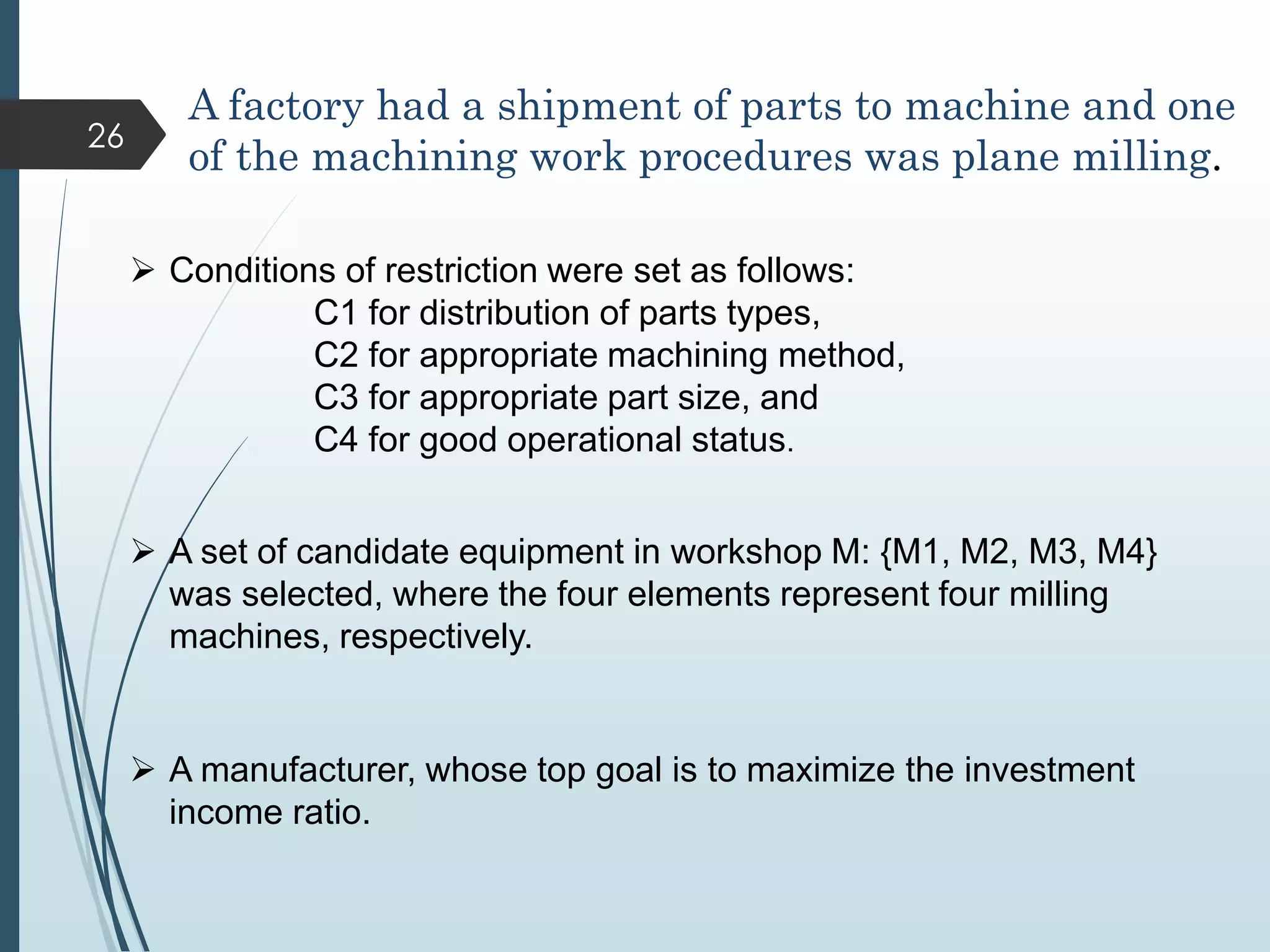 A factory had a shipment of parts to machine and one
of the machining work procedures was plane milling.
 Conditions of restriction were set as follows:
C1 for distribution of parts types,
C2 for appropriate machining method,
C3 for appropriate part size, and
C4 for good operational status.
 A set of candidate equipment in workshop M: {M1, M2, M3, M4}
was selected, where the four elements represent four milling
machines, respectively.
 A manufacturer, whose top goal is to maximize the investment
income ratio.
26
 
