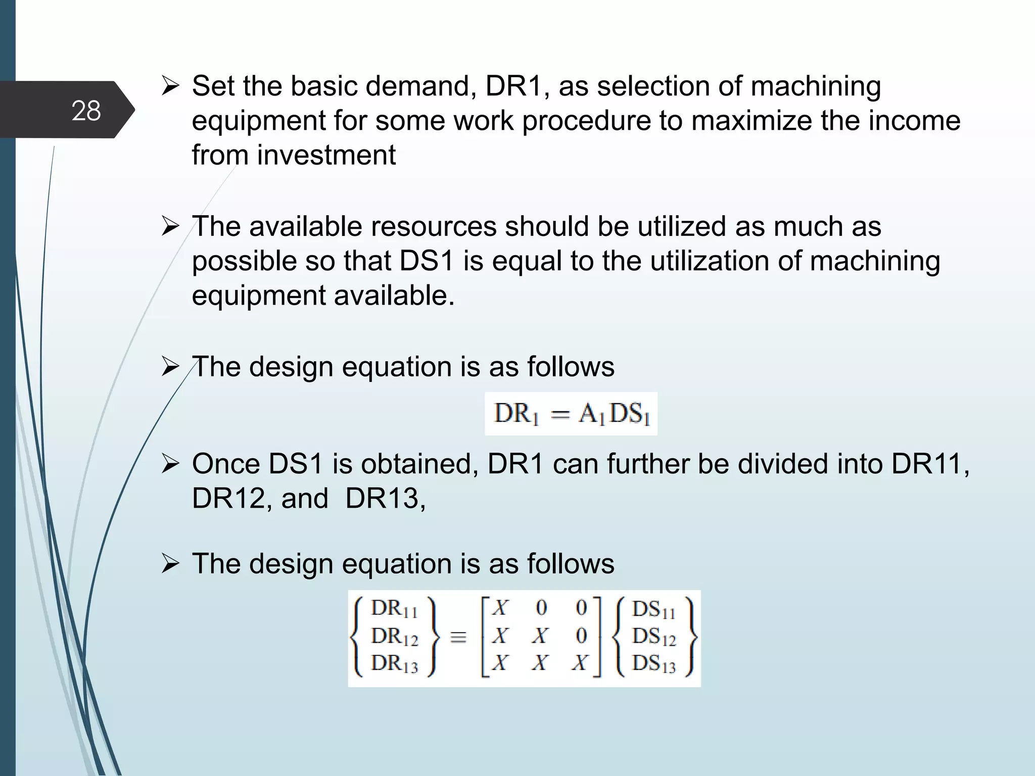  Set the basic demand, DR1, as selection of machining
equipment for some work procedure to maximize the income
from investment
 The available resources should be utilized as much as
possible so that DS1 is equal to the utilization of machining
equipment available.
 The design equation is as follows
 Once DS1 is obtained, DR1 can further be divided into DR11,
DR12, and DR13,
 The design equation is as follows
28
 