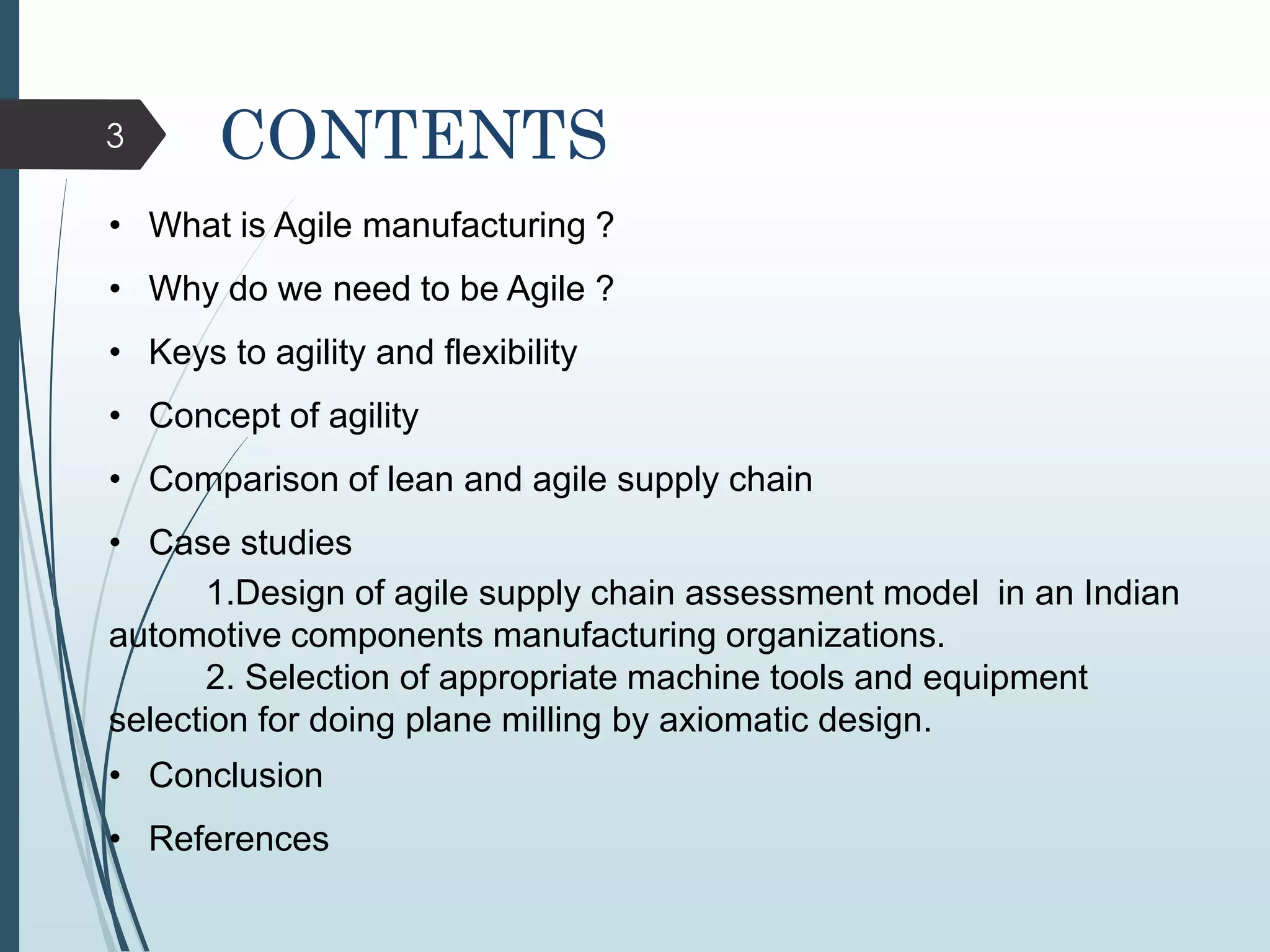 3 CONTENTS
• What is Agile manufacturing ?
• Why do we need to be Agile ?
• Keys to agility and flexibility
• Concept of agility
• Comparison of lean and agile supply chain
• Case studies
1.Design of agile supply chain assessment model in an Indian
automotive components manufacturing organizations.
2. Selection of appropriate machine tools and equipment
selection for doing plane milling by axiomatic design.
• Conclusion
• References
 
