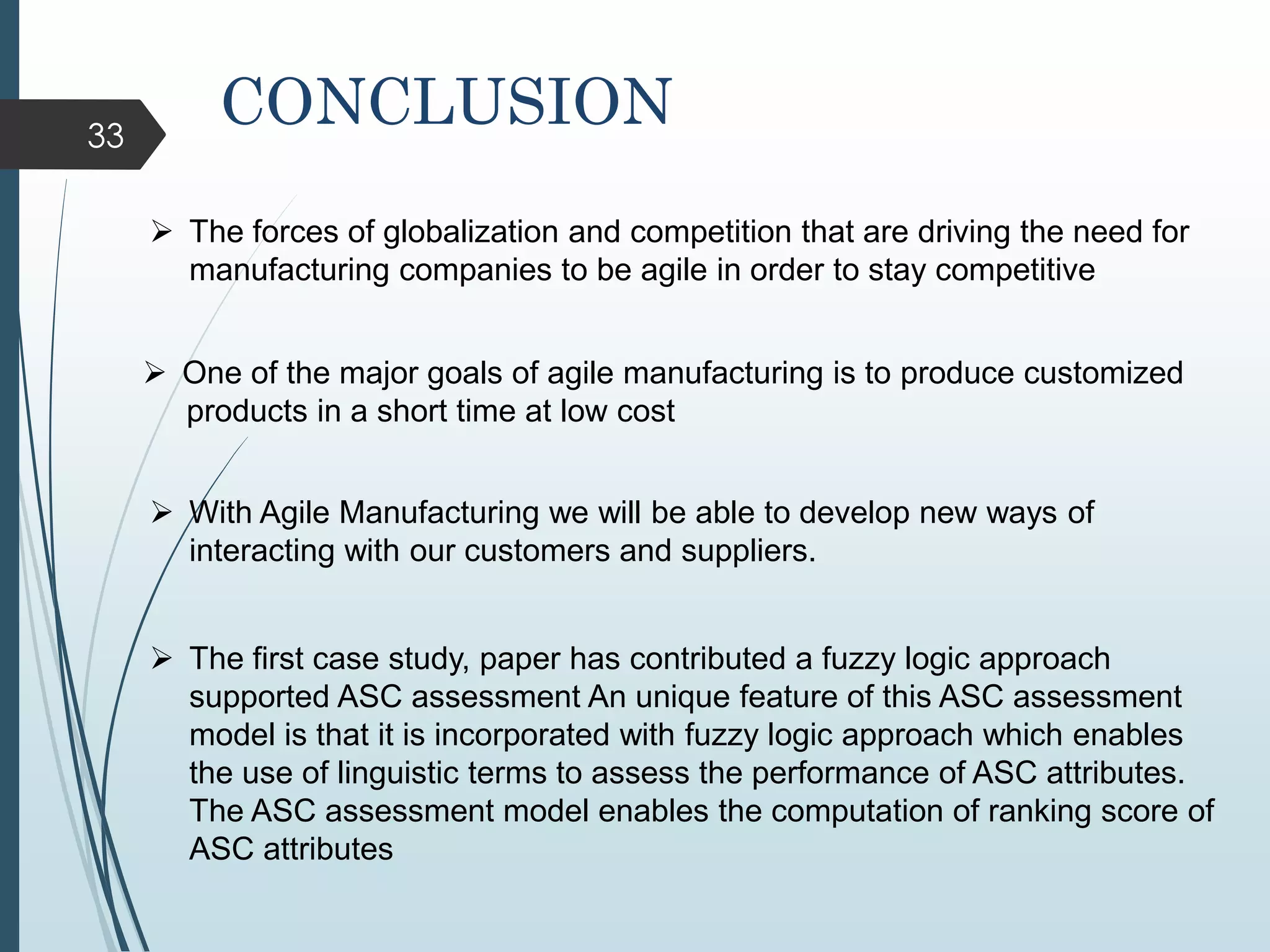 33
 The forces of globalization and competition that are driving the need for
manufacturing companies to be agile in order to stay competitive
 One of the major goals of agile manufacturing is to produce customized
products in a short time at low cost
 With Agile Manufacturing we will be able to develop new ways of
interacting with our customers and suppliers.
CONCLUSION
 The first case study, paper has contributed a fuzzy logic approach
supported ASC assessment An unique feature of this ASC assessment
model is that it is incorporated with fuzzy logic approach which enables
the use of linguistic terms to assess the performance of ASC attributes.
The ASC assessment model enables the computation of ranking score of
ASC attributes
 