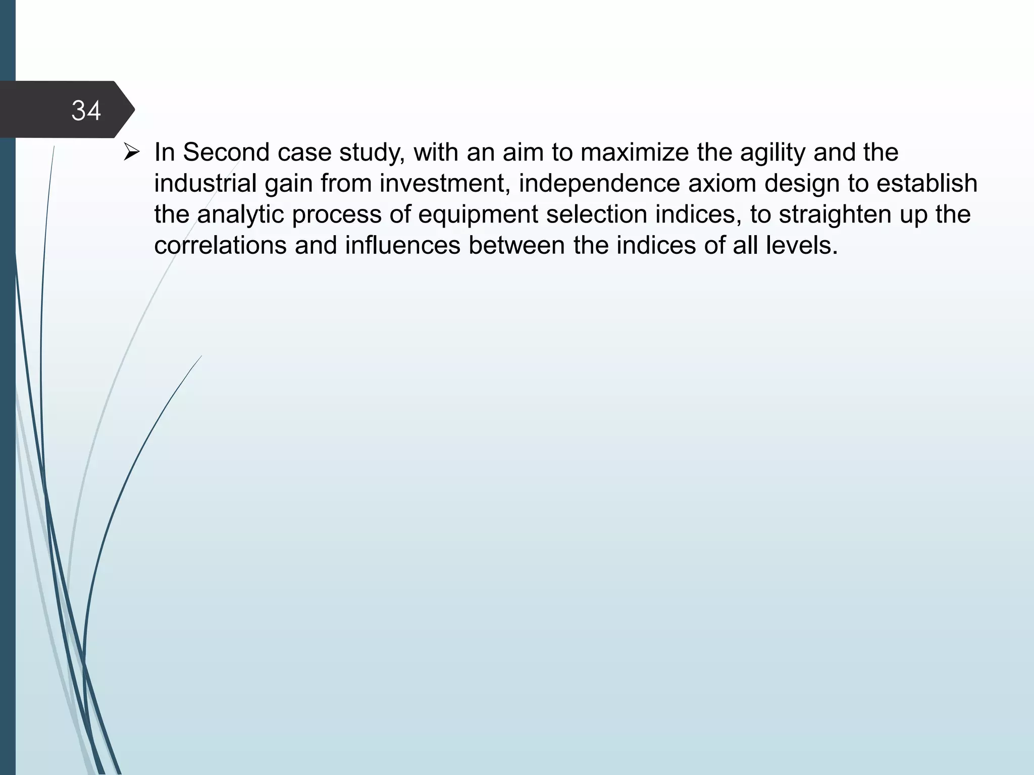34
 In Second case study, with an aim to maximize the agility and the
industrial gain from investment, independence axiom design to establish
the analytic process of equipment selection indices, to straighten up the
correlations and influences between the indices of all levels.
 