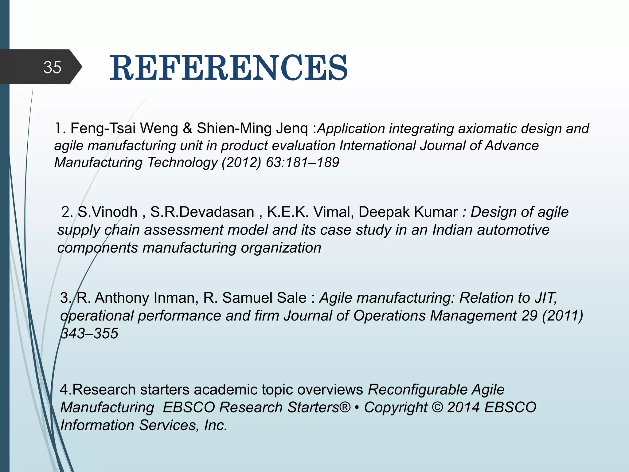 35 REFERENCES
1. Feng-Tsai Weng & Shien-Ming Jenq :Application integrating axiomatic design and
agile manufacturing unit in product evaluation International Journal of Advance
Manufacturing Technology (2012) 63:181–189
2. S.Vinodh , S.R.Devadasan , K.E.K. Vimal, Deepak Kumar : Design of agile
supply chain assessment model and its case study in an Indian automotive
components manufacturing organization
3. R. Anthony Inman, R. Samuel Sale : Agile manufacturing: Relation to JIT,
operational performance and firm Journal of Operations Management 29 (2011)
343–355
4.Research starters academic topic overviews Reconfigurable Agile
Manufacturing EBSCO Research Starters® • Copyright © 2014 EBSCO
Information Services, Inc.
 