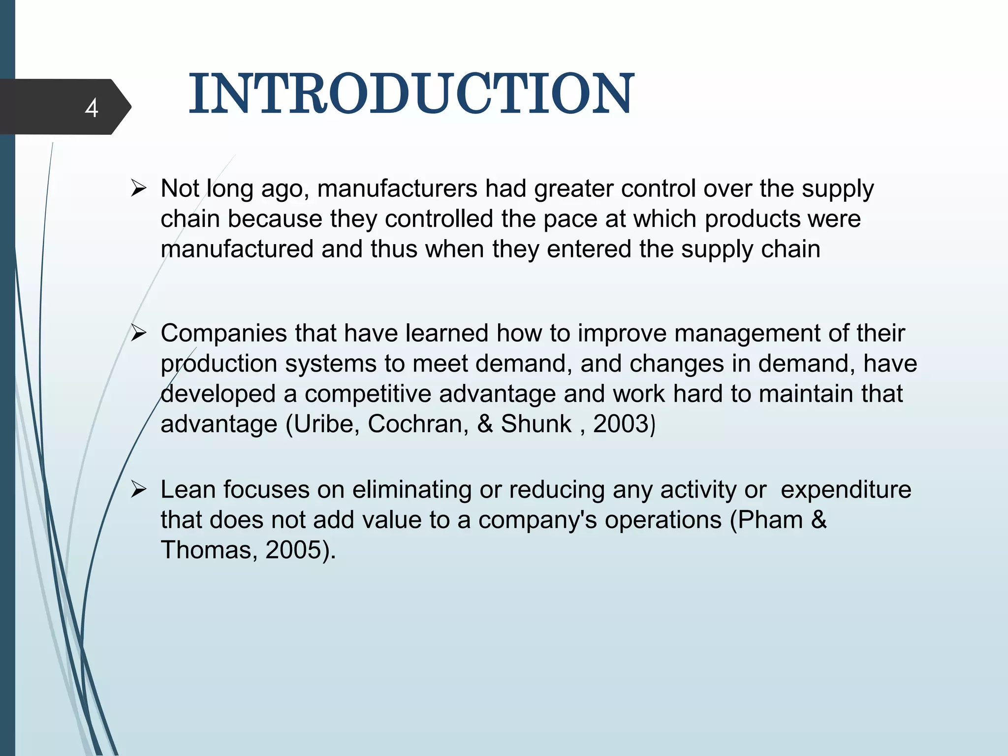 4 INTRODUCTION
 Not long ago, manufacturers had greater control over the supply
chain because they controlled the pace at which products were
manufactured and thus when they entered the supply chain
 Companies that have learned how to improve management of their
production systems to meet demand, and changes in demand, have
developed a competitive advantage and work hard to maintain that
advantage (Uribe, Cochran, & Shunk , 2003)
 Lean focuses on eliminating or reducing any activity or expenditure
that does not add value to a company's operations (Pham &
Thomas, 2005).
 