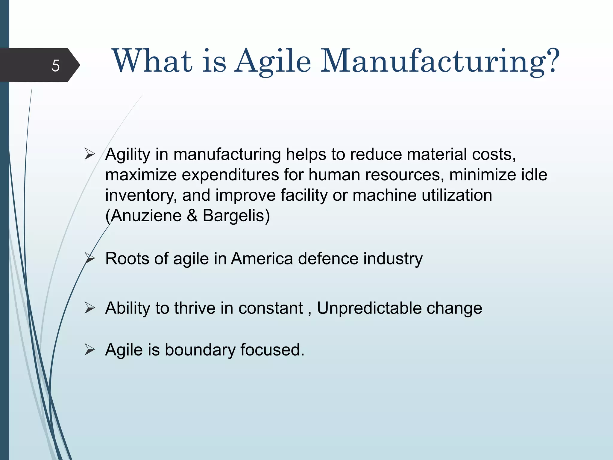 What is Agile Manufacturing?
 Agility in manufacturing helps to reduce material costs,
maximize expenditures for human resources, minimize idle
inventory, and improve facility or machine utilization
(Anuziene & Bargelis)
 Roots of agile in America defence industry
 Ability to thrive in constant , Unpredictable change
 Agile is boundary focused.
5
 