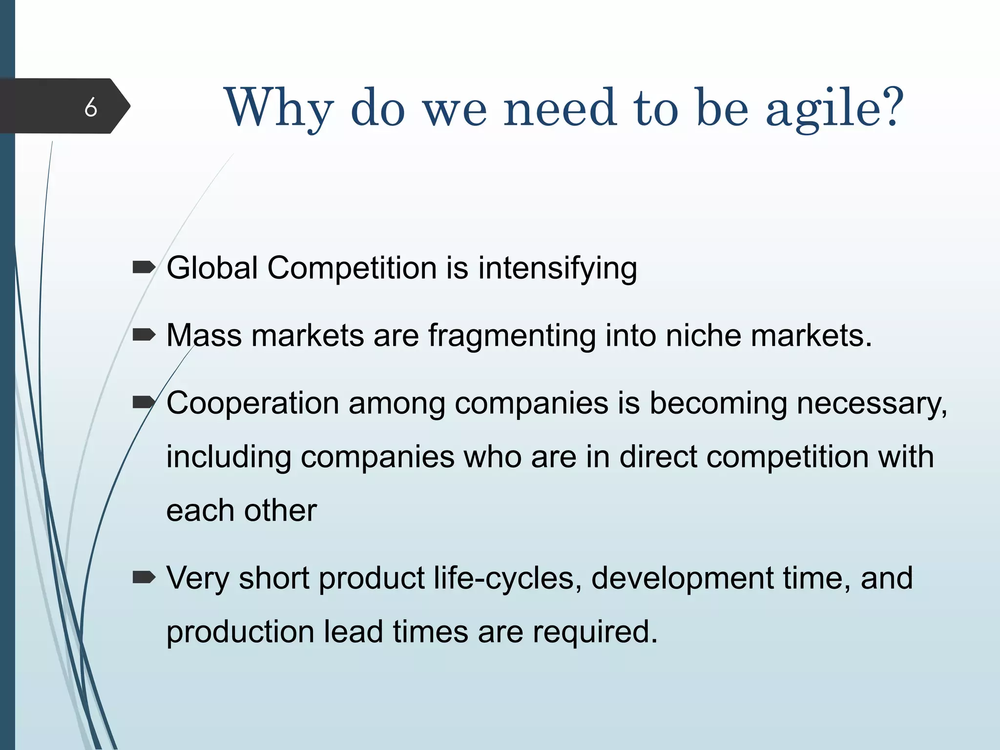 Why do we need to be agile?
 Global Competition is intensifying
 Mass markets are fragmenting into niche markets.
 Cooperation among companies is becoming necessary,
including companies who are in direct competition with
each other
 Very short product life-cycles, development time, and
production lead times are required.
6
 