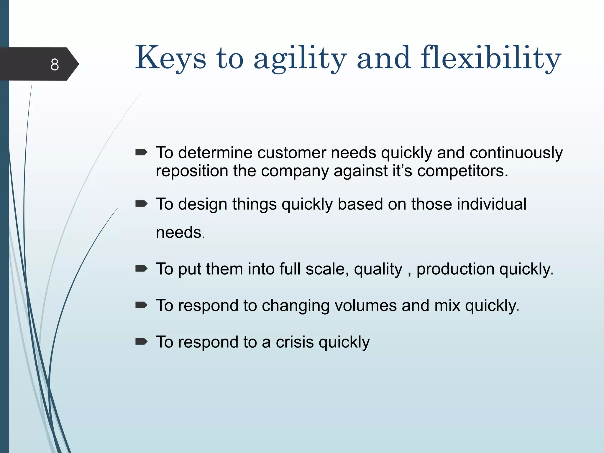Keys to agility and flexibility
 To determine customer needs quickly and continuously
reposition the company against it’s competitors.
 To design things quickly based on those individual
needs.
 To put them into full scale, quality , production quickly.
 To respond to changing volumes and mix quickly.
 To respond to a crisis quickly
8
 