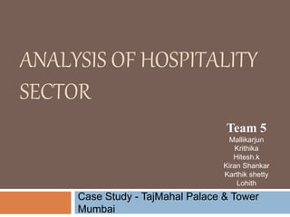 ANALYSIS OF HOSPITALITY 
SECTOR 
Team 5 
Mallikarjun 
Krithika 
Hitesh.k 
Kiran Shankar 
Karthik shetty 
Lohith 
Case Study - TajMahal Palace & Tower 
Mumbai 
 