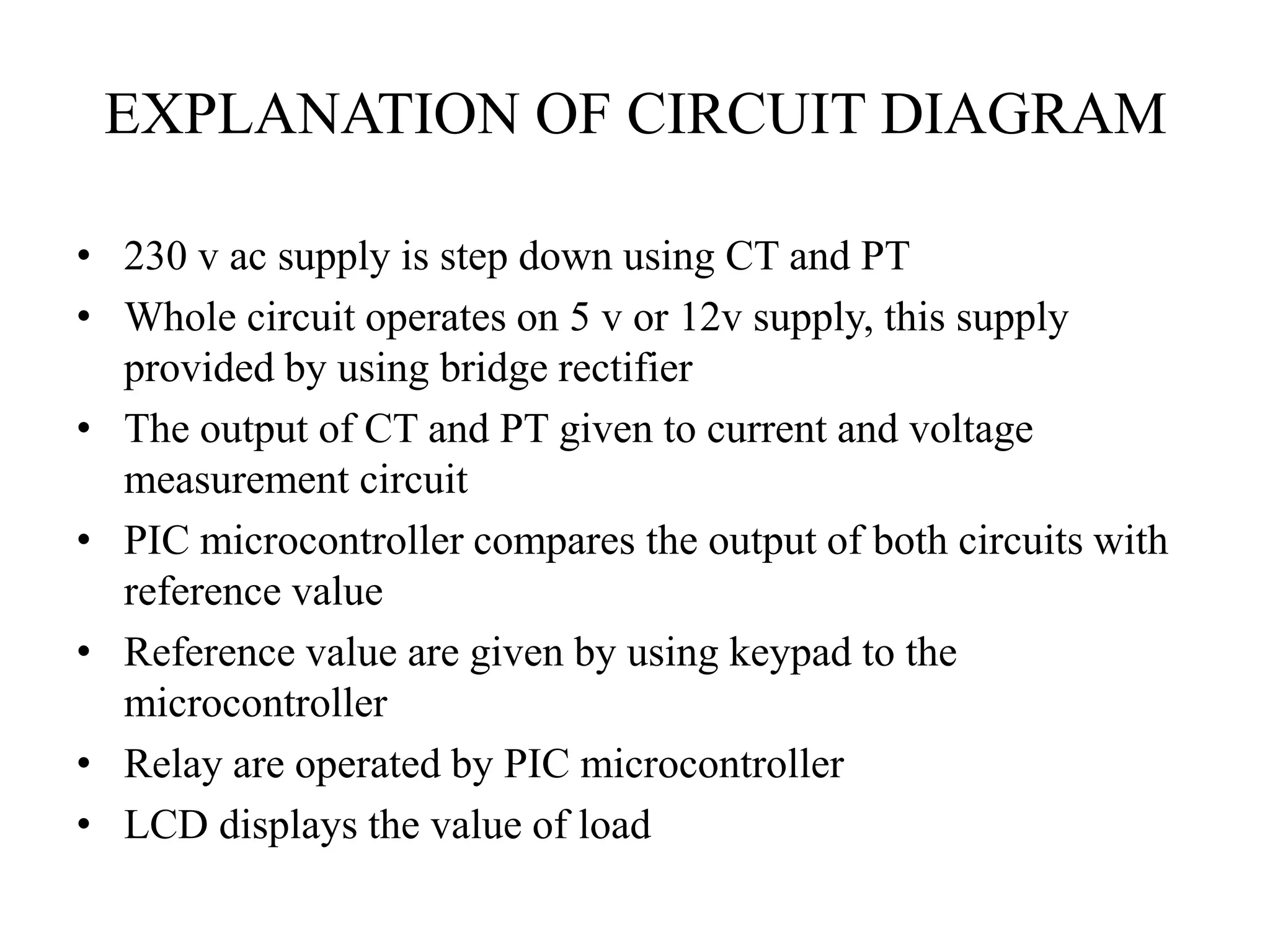 EXPLANATION OF CIRCUIT DIAGRAM
• 230 v ac supply is step down using CT and PT
• Whole circuit operates on 5 v or 12v supply, this supply
provided by using bridge rectifier
• The output of CT and PT given to current and voltage
measurement circuit
• PIC microcontroller compares the output of both circuits with
reference value
• Reference value are given by using keypad to the
microcontroller
• Relay are operated by PIC microcontroller
• LCD displays the value of load
 