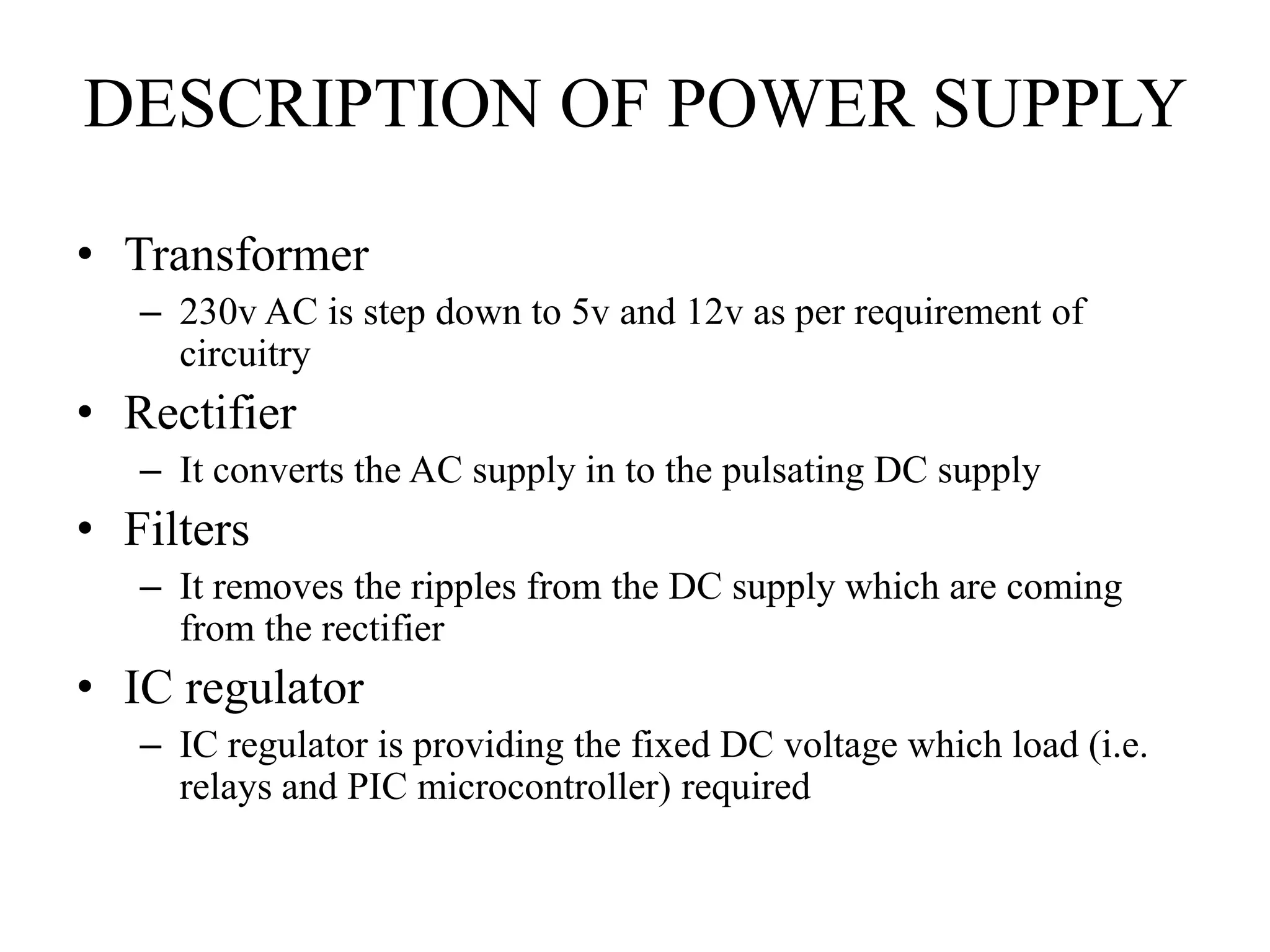 DESCRIPTION OF POWER SUPPLY
• Transformer
– 230v AC is step down to 5v and 12v as per requirement of
circuitry
• Rectifier
– It converts the AC supply in to the pulsating DC supply
• Filters
– It removes the ripples from the DC supply which are coming
from the rectifier
• IC regulator
– IC regulator is providing the fixed DC voltage which load (i.e.
relays and PIC microcontroller) required
 