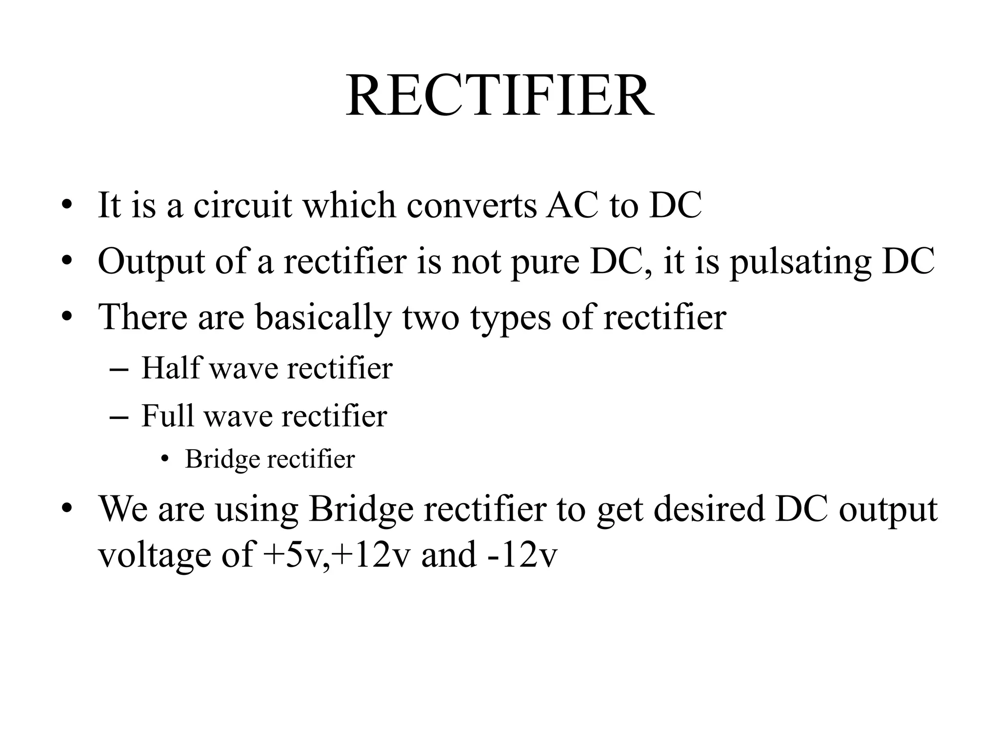 RECTIFIER
• It is a circuit which converts AC to DC
• Output of a rectifier is not pure DC, it is pulsating DC
• There are basically two types of rectifier
– Half wave rectifier
– Full wave rectifier
• Bridge rectifier
• We are using Bridge rectifier to get desired DC output
voltage of +5v,+12v and -12v
 