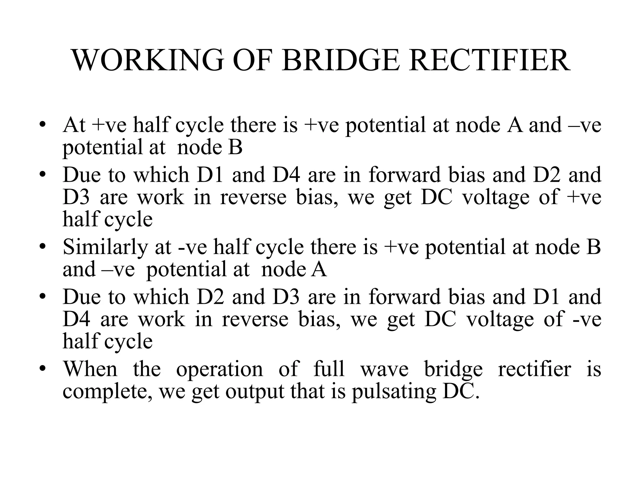 WORKING OF BRIDGE RECTIFIER
• At +ve half cycle there is +ve potential at node A and –ve
potential at node B
• Due to which D1 and D4 are in forward bias and D2 and
D3 are work in reverse bias, we get DC voltage of +ve
half cycle
• Similarly at -ve half cycle there is +ve potential at node B
and –ve potential at node A
• Due to which D2 and D3 are in forward bias and D1 and
D4 are work in reverse bias, we get DC voltage of -ve
half cycle
• When the operation of full wave bridge rectifier is
complete, we get output that is pulsating DC.
 