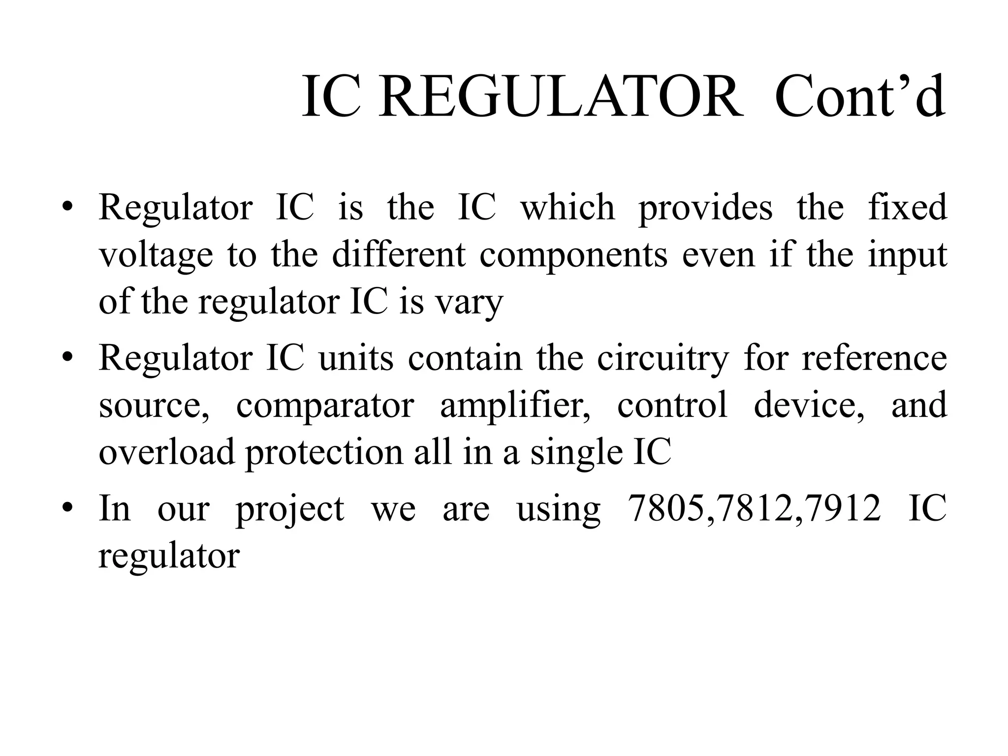 IC REGULATOR Cont’d
• Regulator IC is the IC which provides the fixed
voltage to the different components even if the input
of the regulator IC is vary
• Regulator IC units contain the circuitry for reference
source, comparator amplifier, control device, and
overload protection all in a single IC
• In our project we are using 7805,7812,7912 IC
regulator
 