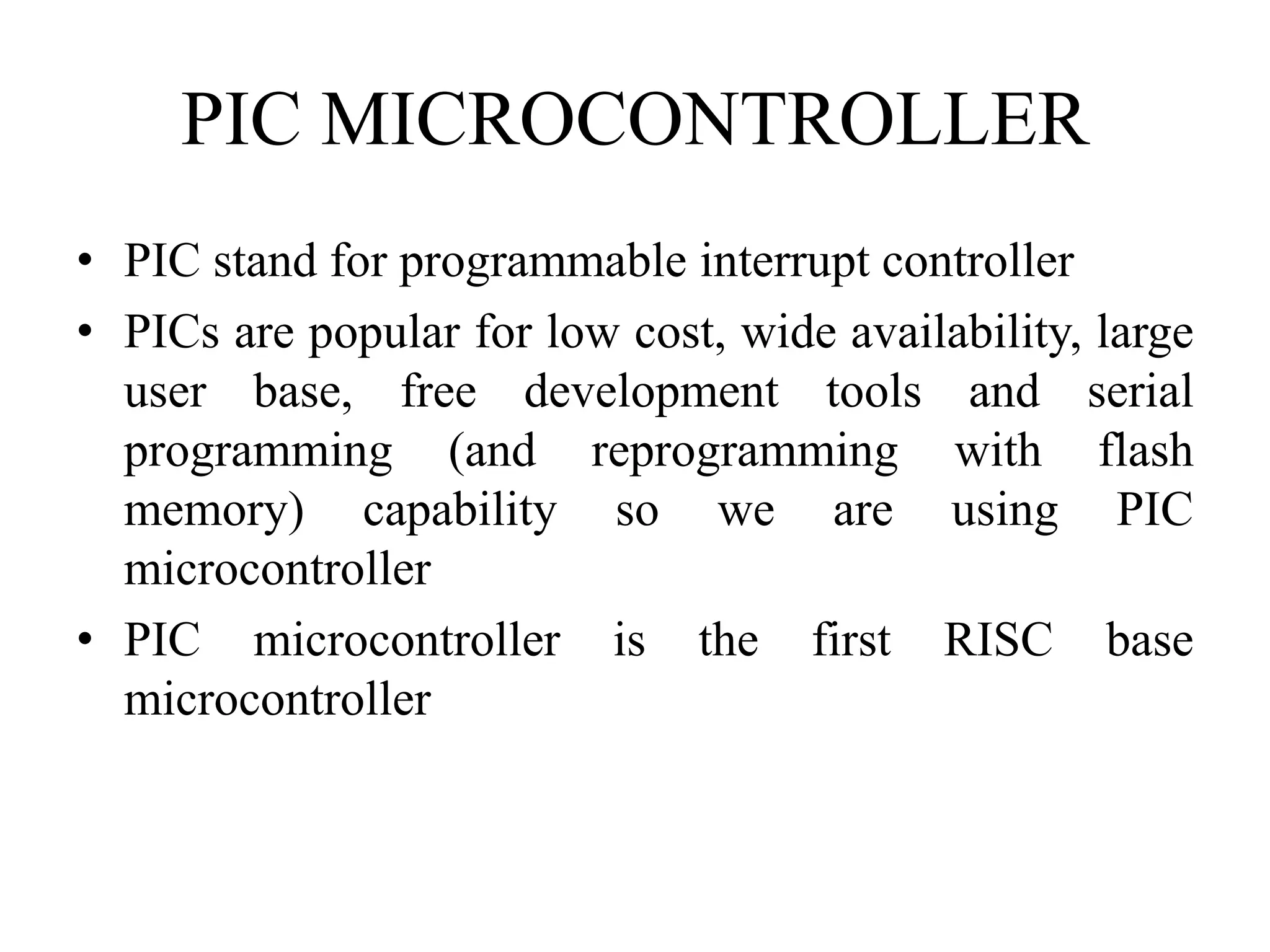 PIC MICROCONTROLLER
• PIC stand for programmable interrupt controller
• PICs are popular for low cost, wide availability, large
user base, free development tools and serial
programming (and reprogramming with flash
memory) capability so we are using PIC
microcontroller
• PIC microcontroller is the first RISC base
microcontroller
 