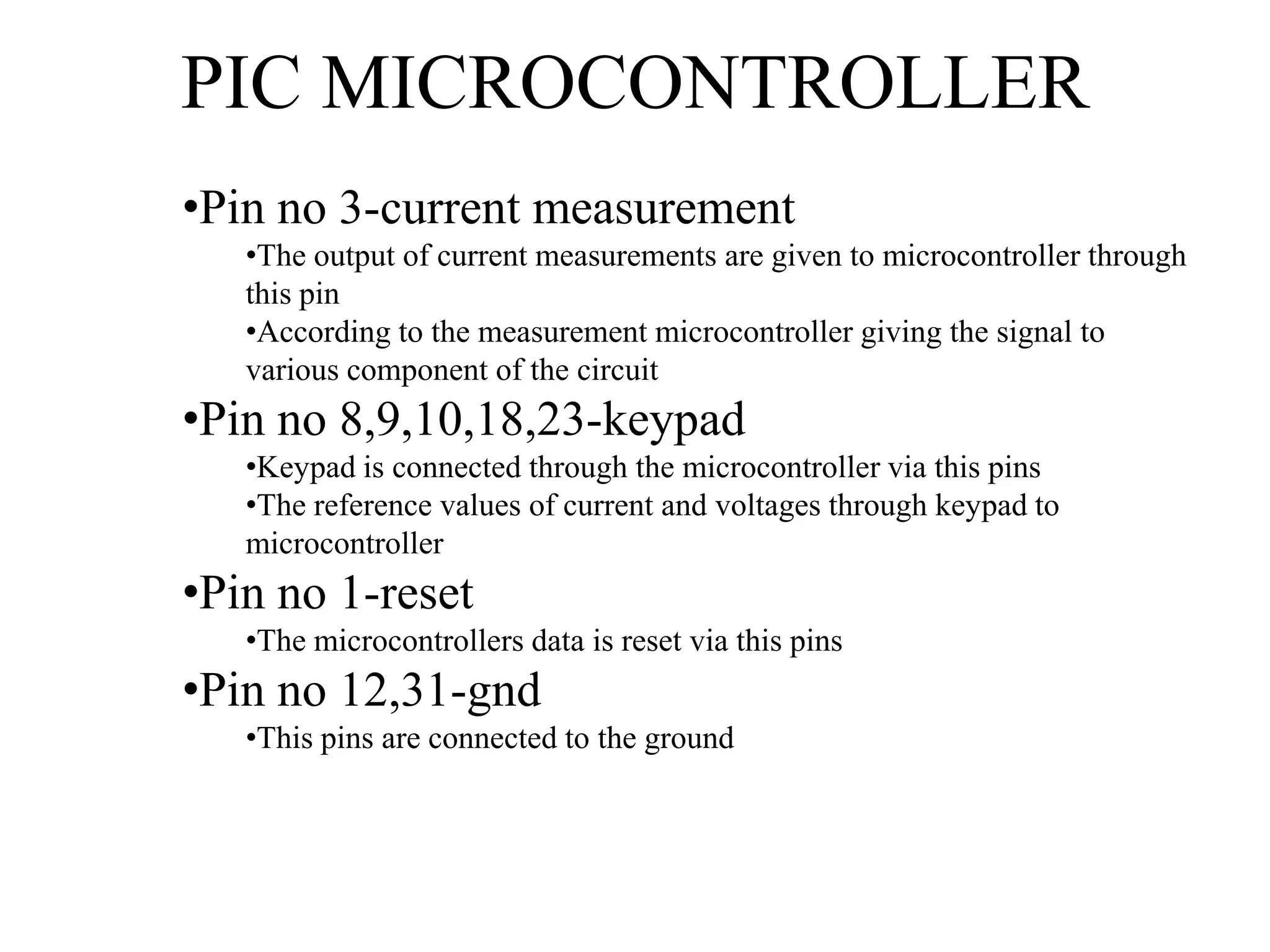 PIC MICROCONTROLLER
•Pin no 3-current measurement
•The output of current measurements are given to microcontroller through
this pin
•According to the measurement microcontroller giving the signal to
various component of the circuit
•Pin no 8,9,10,18,23-keypad
•Keypad is connected through the microcontroller via this pins
•The reference values of current and voltages through keypad to
microcontroller
•Pin no 1-reset
•The microcontrollers data is reset via this pins
•Pin no 12,31-gnd
•This pins are connected to the ground
 
