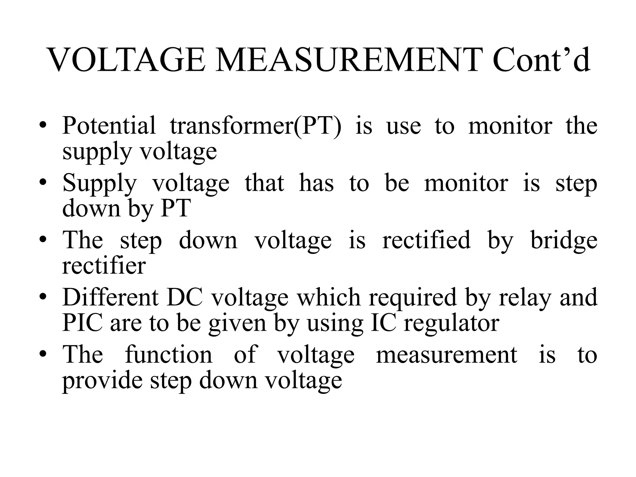 VOLTAGE MEASUREMENT Cont’d
• Potential transformer(PT) is use to monitor the
supply voltage
• Supply voltage that has to be monitor is step
down by PT
• The step down voltage is rectified by bridge
rectifier
• Different DC voltage which required by relay and
PIC are to be given by using IC regulator
• The function of voltage measurement is to
provide step down voltage
 