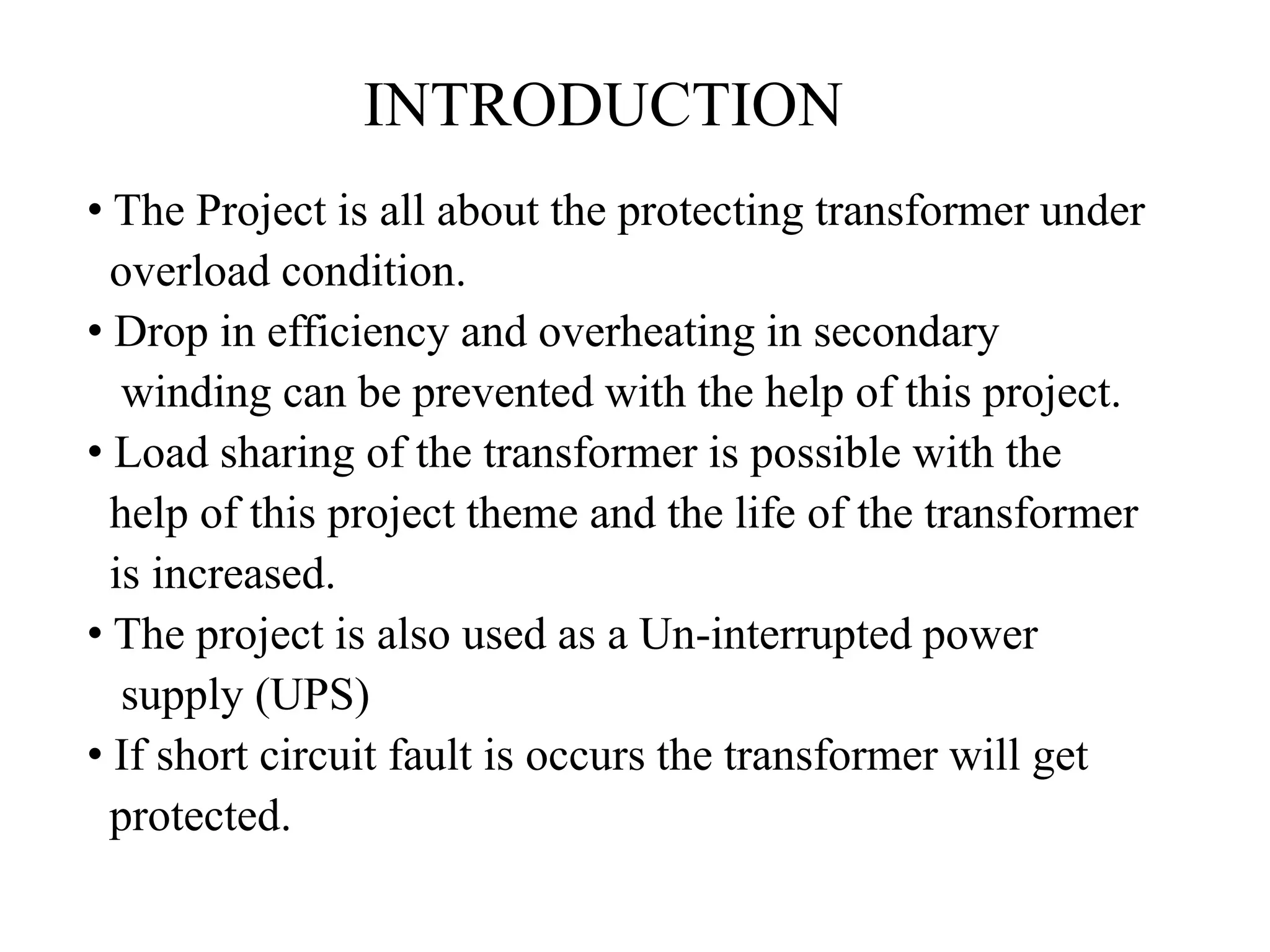 INTRODUCTION
• The Project is all about the protecting transformer under
overload condition.
• Drop in efficiency and overheating in secondary
winding can be prevented with the help of this project.
• Load sharing of the transformer is possible with the
help of this project theme and the life of the transformer
is increased.
• The project is also used as a Un-interrupted power
supply (UPS)
• If short circuit fault is occurs the transformer will get
protected.
 