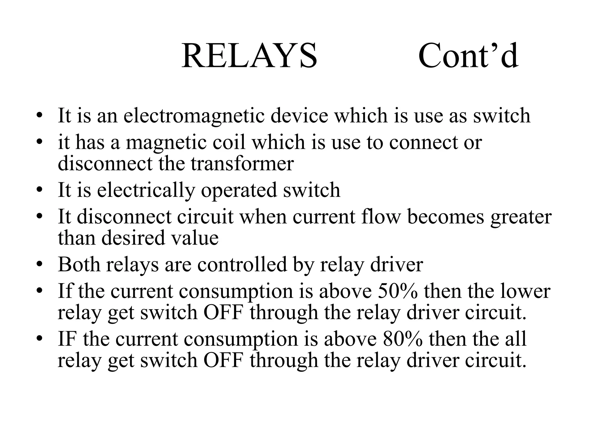 RELAYS Cont’d
• It is an electromagnetic device which is use as switch
• it has a magnetic coil which is use to connect or
disconnect the transformer
• It is electrically operated switch
• It disconnect circuit when current flow becomes greater
than desired value
• Both relays are controlled by relay driver
• If the current consumption is above 50% then the lower
relay get switch OFF through the relay driver circuit.
• IF the current consumption is above 80% then the all
relay get switch OFF through the relay driver circuit.
 