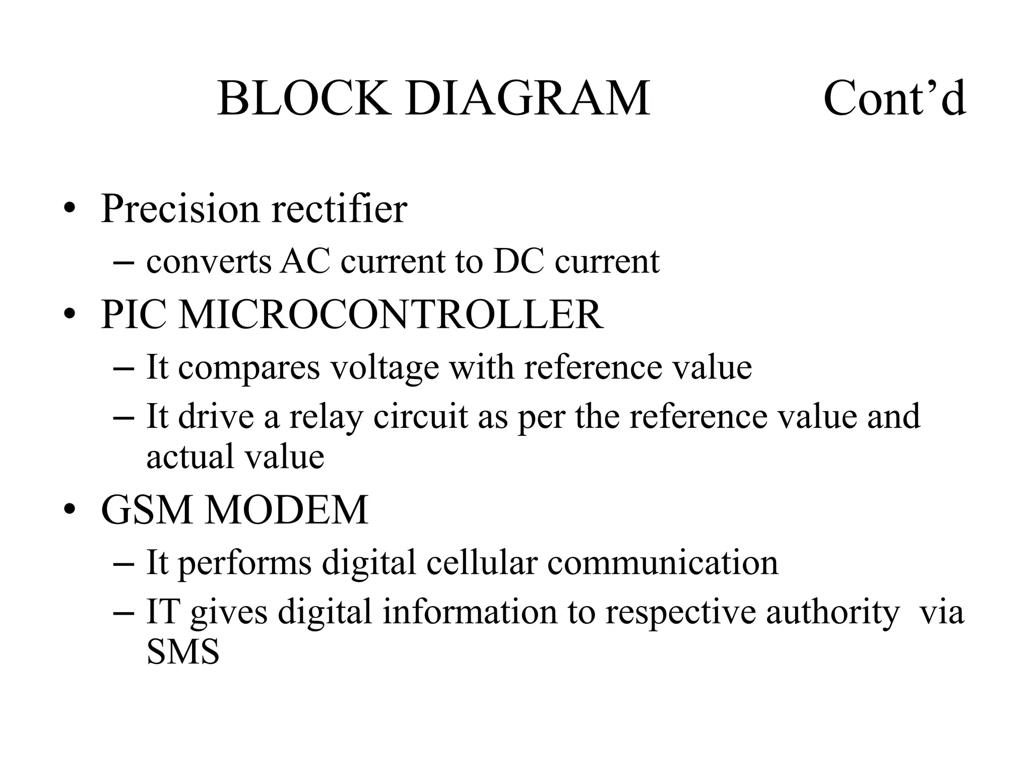BLOCK DIAGRAM Cont’d
• Precision rectifier
– converts AC current to DC current
• PIC MICROCONTROLLER
– It compares voltage with reference value
– It drive a relay circuit as per the reference value and
actual value
• GSM MODEM
– It performs digital cellular communication
– IT gives digital information to respective authority via
SMS
 