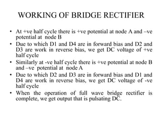 WORKING OF BRIDGE RECTIFIER
• At +ve half cycle there is +ve potential at node A and –ve
potential at node B
• Due to which D1 and D4 are in forward bias and D2 and
D3 are work in reverse bias, we get DC voltage of +ve
half cycle
• Similarly at -ve half cycle there is +ve potential at node B
and –ve potential at node A
• Due to which D2 and D3 are in forward bias and D1 and
D4 are work in reverse bias, we get DC voltage of -ve
half cycle
• When the operation of full wave bridge rectifier is
complete, we get output that is pulsating DC.
 