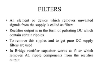 FILTERS
• An element or device which removes unwanted
signals from the supply is called as filters
• Rectifier output is in the form of pulsating DC which
contain certain ripples
• To remove this ripples and to get pure DC supply
filters are used
• In Bridge rectifier capacitor works as filter which
removes AC ripple components from the rectifier
output
 