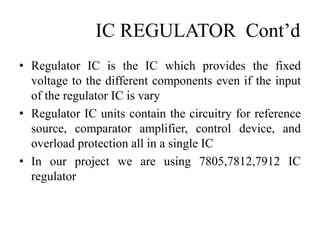 IC REGULATOR Cont’d
• Regulator IC is the IC which provides the fixed
voltage to the different components even if the input
of the regulator IC is vary
• Regulator IC units contain the circuitry for reference
source, comparator amplifier, control device, and
overload protection all in a single IC
• In our project we are using 7805,7812,7912 IC
regulator
 