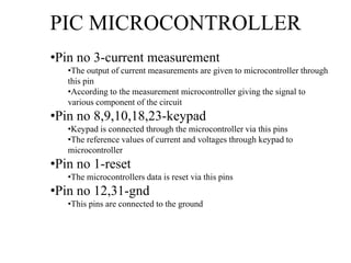 PIC MICROCONTROLLER
•Pin no 3-current measurement
•The output of current measurements are given to microcontroller through
this pin
•According to the measurement microcontroller giving the signal to
various component of the circuit
•Pin no 8,9,10,18,23-keypad
•Keypad is connected through the microcontroller via this pins
•The reference values of current and voltages through keypad to
microcontroller
•Pin no 1-reset
•The microcontrollers data is reset via this pins
•Pin no 12,31-gnd
•This pins are connected to the ground
 