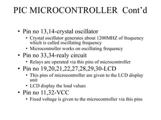 PIC MICROCONTROLLER Cont’d
• Pin no 13,14-crystal oscillator
• Crystal oscillator generates about 1200MHZ of frequency
which is called oscillating frequency
• Microcontroller works on oscillating frequency
• Pin no 33,34-realy circuit
• Relays are operated via this pins of microcontroller
• Pin no 19,20,21,22,27,28,29,30-LCD
• This pins of microcontroller are given to the LCD display
unit
• LCD display the load values
• Pin no 11,32-VCC
• Fixed voltage is given to the microcontroller via this pins
 