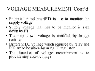 VOLTAGE MEASUREMENT Cont’d
• Potential transformer(PT) is use to monitor the
supply voltage
• Supply voltage that has to be monitor is step
down by PT
• The step down voltage is rectified by bridge
rectifier
• Different DC voltage which required by relay and
PIC are to be given by using IC regulator
• The function of voltage measurement is to
provide step down voltage
 