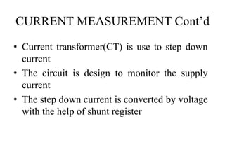 CURRENT MEASUREMENT Cont’d
• Current transformer(CT) is use to step down
current
• The circuit is design to monitor the supply
current
• The step down current is converted by voltage
with the help of shunt register
 