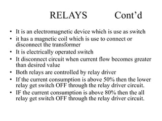 RELAYS Cont’d
• It is an electromagnetic device which is use as switch
• it has a magnetic coil which is use to connect or
disconnect the transformer
• It is electrically operated switch
• It disconnect circuit when current flow becomes greater
than desired value
• Both relays are controlled by relay driver
• If the current consumption is above 50% then the lower
relay get switch OFF through the relay driver circuit.
• IF the current consumption is above 80% then the all
relay get switch OFF through the relay driver circuit.
 