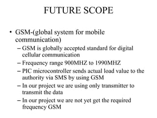 FUTURE SCOPE
• GSM-(global system for mobile
communication)
– GSM is globally accepted standard for digital
cellular communication
– Frequency range 900MHZ to 1990MHZ
– PIC microcontroller sends actual load value to the
authority via SMS by using GSM
– In our project we are using only transmitter to
transmit the data
– In our project we are not yet get the required
frequency GSM
 