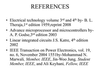 REFERENCES
• Electrical technology volume 3rd and 4th by- B. L.
Theraja,1st edition 1959,reprint 2008
• Advance microprocessor and microcontrollers by-
A. P. Godse,3rd edition 2003
• Linear integrated circuits J.S. Katre, 4th edition
2002
• IEEE Transaction on Power Electronics, vol. 19,
no. 6, November 2004 1551by-Mohammad N.
Marwali, Member, IEEE, Jin-Woo Jung, Student
Member, IEEE, and Ali Keyhani, Fellow, IEEE
 
