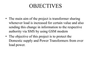 OBJECTIVES
• The main aim of the project is transformer sharing
whenever load is increased for certain value and also
sending this change in information to the respective
authority via SMS by using GSM modem
• The objective of this project is to protect the
Domestic supply and Power Transformers from over
load power.
 